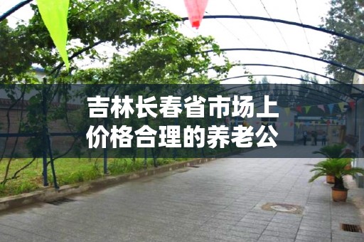 吉林长春省市场上价格合理的养老公寓推荐排行榜