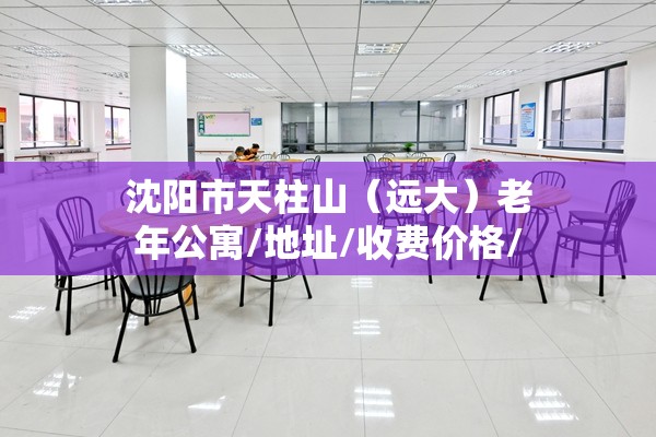 沈阳市天柱山（远大）老年公寓,地址,收费价格,电话一览