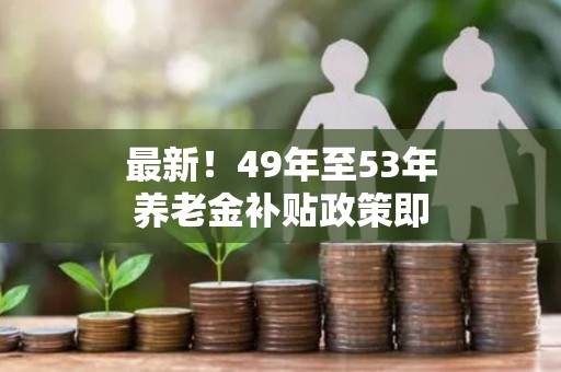 最新！49年至53年养老金补贴政策即将实施