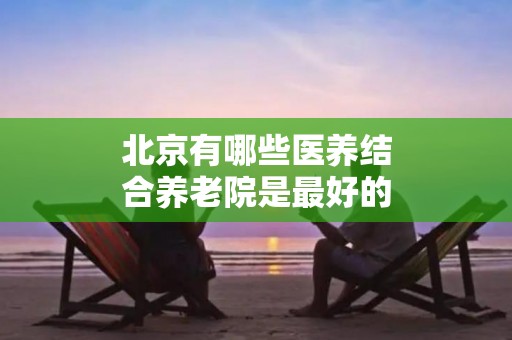 北京有哪些医养结合养老院是最好的？