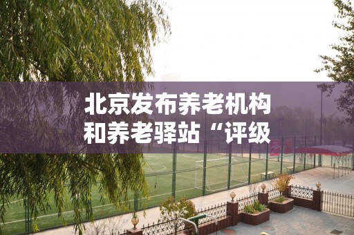 北京发布养老机构和养老驿站“评级”管理规定