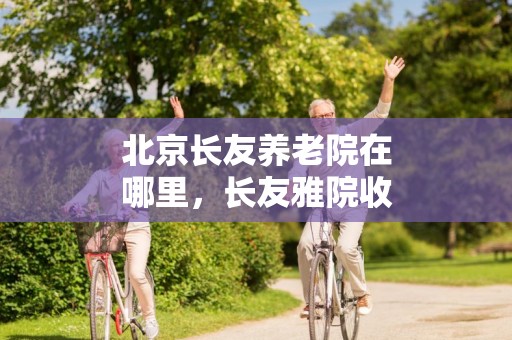 北京长友养老院在哪里，长友雅院收费标准