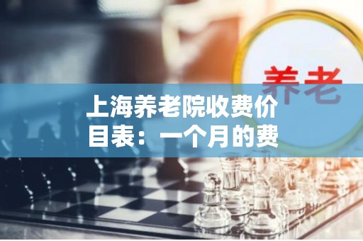 上海养老院收费价目表：一个月的费用是多少？