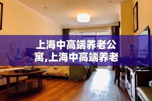 上海中高端养老公寓,上海中高端养老公寓排名