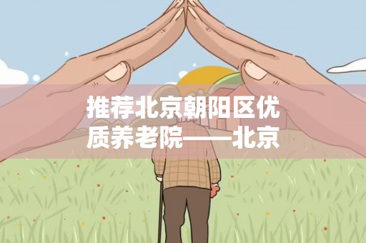 推荐北京朝阳区优质养老院——北京哪些养老院比较好？