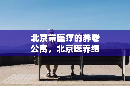 北京带医疗的养老公寓，北京医养结合的养老公寓名单