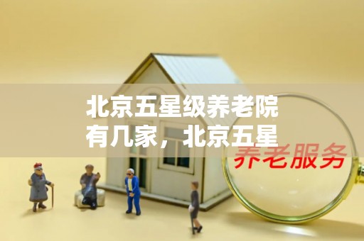 北京五星级养老院有几家，北京五星级养老院排名