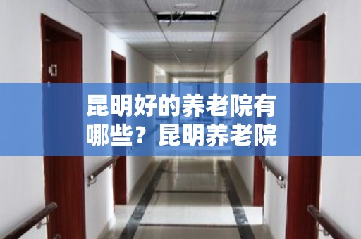 昆明好的养老院有哪些？昆明养老院排名（2024年）