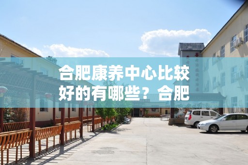 合肥康养中心比较好的有哪些？合肥康养中心一览表