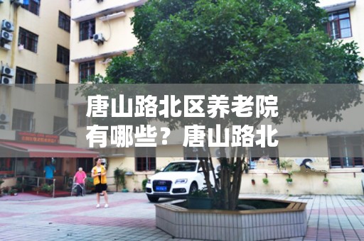 唐山路北区养老院有哪些？唐山路北区养老院一览表（2024年）