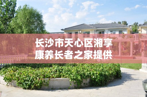 长沙市天心区湘享康养长者之家提供哪些服务？收住哪类老人？