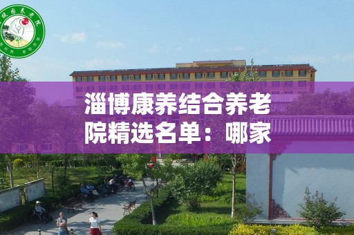 淄博康养结合养老院精选名单：哪家更值得信赖？