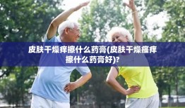 皮肤干燥痒擦什么药膏(皮肤干燥瘙痒擦什么药膏好)?